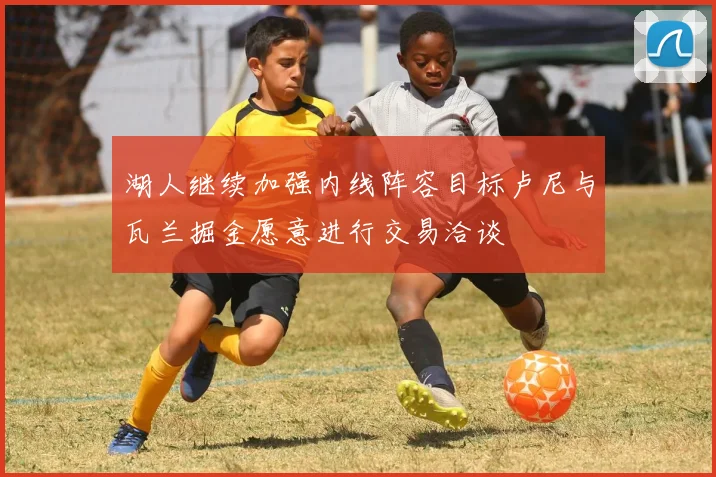 湖人继续加强内线阵容目标卢尼与瓦兰掘金愿意进行交易洽谈