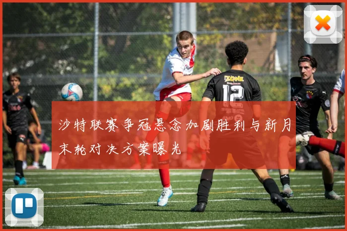 沙特联赛争冠悬念加剧胜利与新月末轮对决方案曝光