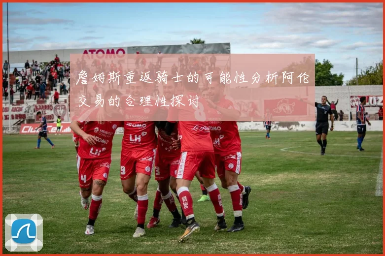 詹姆斯重返骑士的可能性分析阿伦交易的合理性探讨