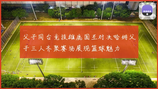 父子同台竞技雄鹿国王对决哈姆父子三人齐聚赛场展现篮球魅力