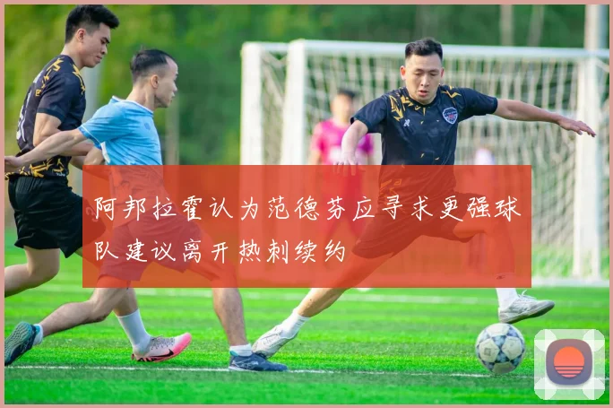 阿邦拉霍认为范德芬应寻求更强球队建议离开热刺续约