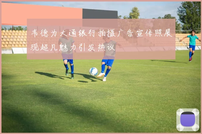 韦德为大通银行拍摄广告宣传照展现超凡魅力引发热议