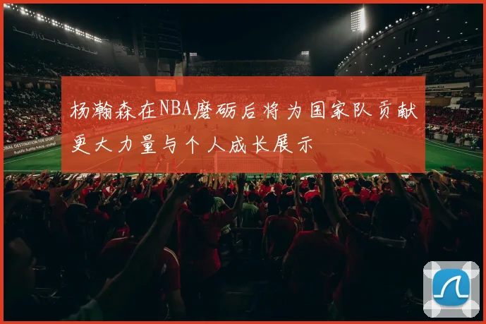杨瀚森在NBA磨砺后将为国家队贡献更大力量与个人成长展示
