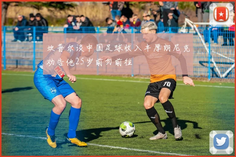 坎普尔谈中国足球收入丰厚朗尼克劝告他25岁前勿前往
