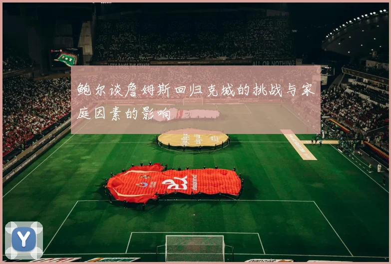 鲍尔谈詹姆斯回归克城的挑战与家庭因素的影响