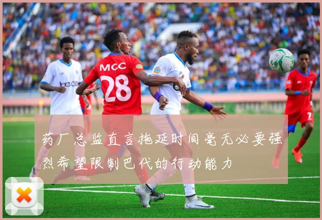 药厂总监直言拖延时间毫无必要强烈希望限制巴代的行动能力