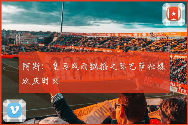 阿斯：皇马风雨飘摇之际巴萨社媒欢庆时刻