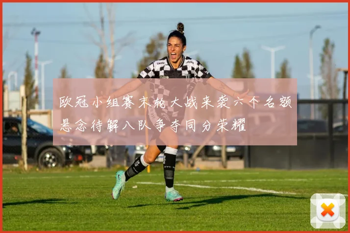 欧冠小组赛末轮大战来袭六个名额悬念待解八队争夺同分荣耀