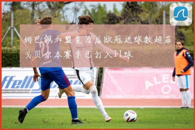 姆巴佩加盟皇马后欧冠进球数超菲戈贝尔本赛季已打入11球