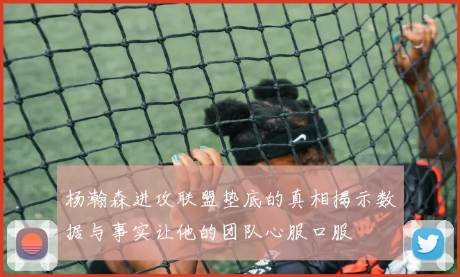 杨瀚森进攻联盟垫底的真相揭示数据与事实让他的团队心服口服