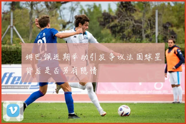 姆巴佩近期举动引发争议法国球星背后是否另有隐情