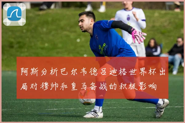 阿斯分析巴尔韦德吕迪格世界杯出局对穆帅和皇马备战的积极影响