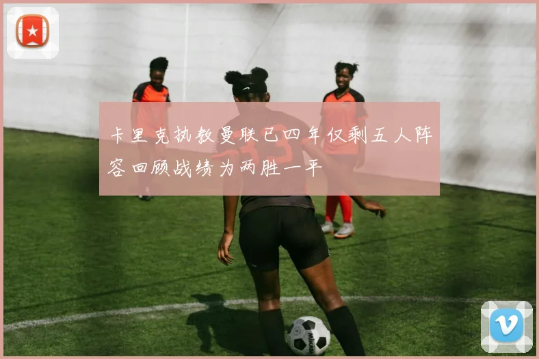 卡里克执教曼联已四年仅剩五人阵容回顾战绩为两胜一平