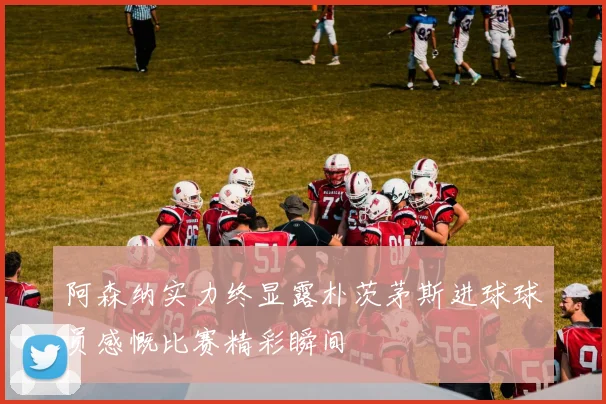 阿森纳实力终显露朴茨茅斯进球球员感慨比赛精彩瞬间