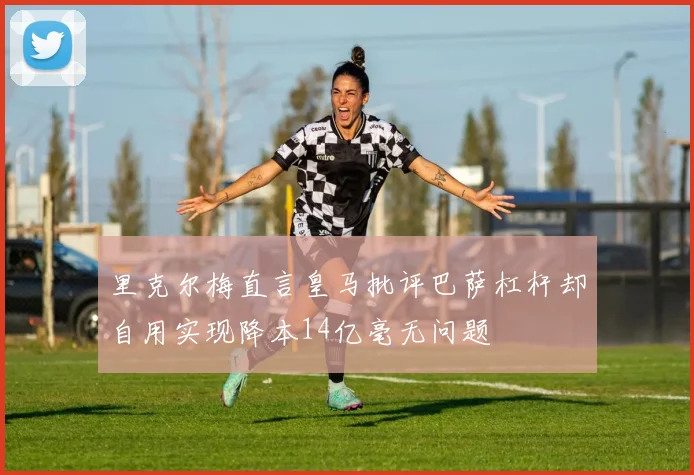 里克尔梅直言皇马批评巴萨杠杆却自用实现降本14亿毫无问题