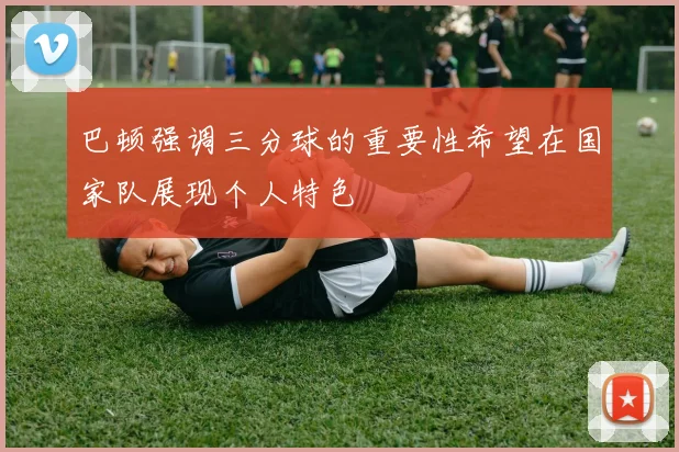 巴顿强调三分球的重要性希望在国家队展现个人特色
