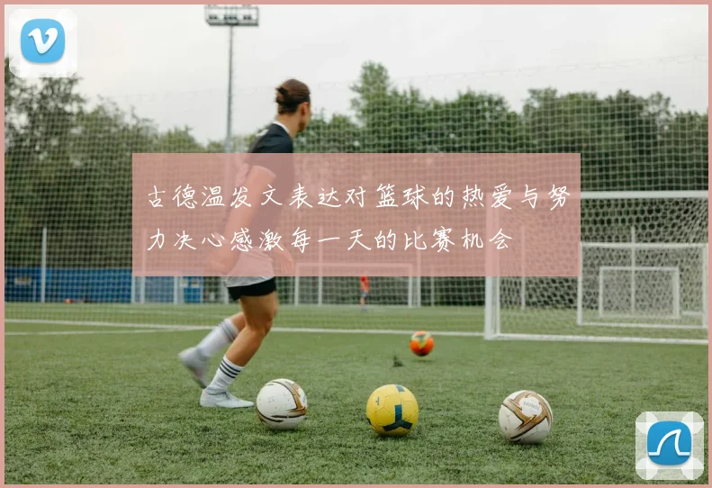 古德温发文表达对篮球的热爱与努力决心感激每一天的比赛机会