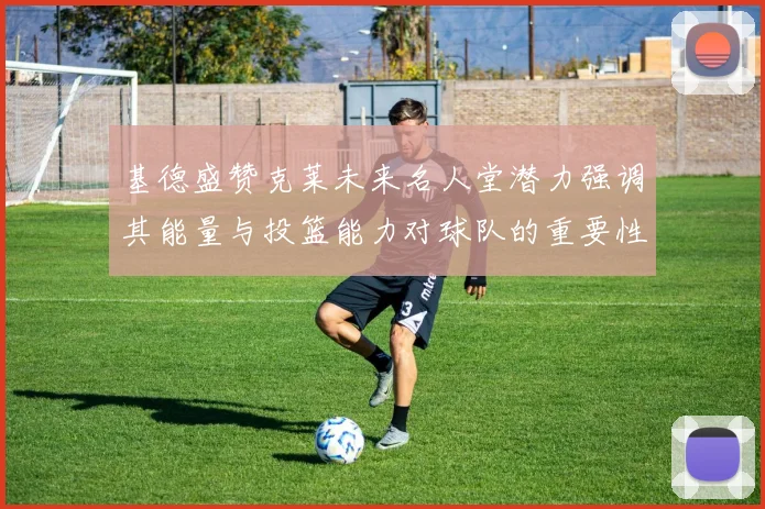 基德盛赞克莱未来名人堂潜力强调其能量与投篮能力对球队的重要性