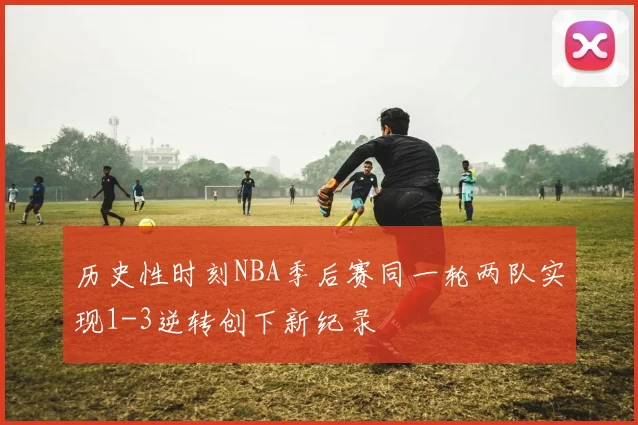 历史性时刻NBA季后赛同一轮两队实现1-3逆转创下新纪录