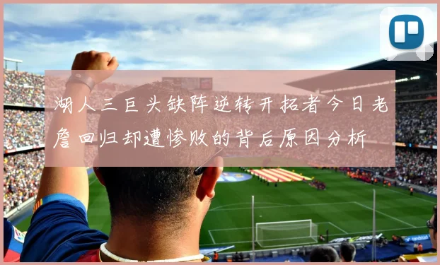 湖人三巨头缺阵逆转开拓者今日老詹回归却遭惨败的背后原因分析