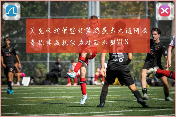 贝克汉姆荣登好莱坞星光大道阿汤哥称其成就助力梅西加盟MLS