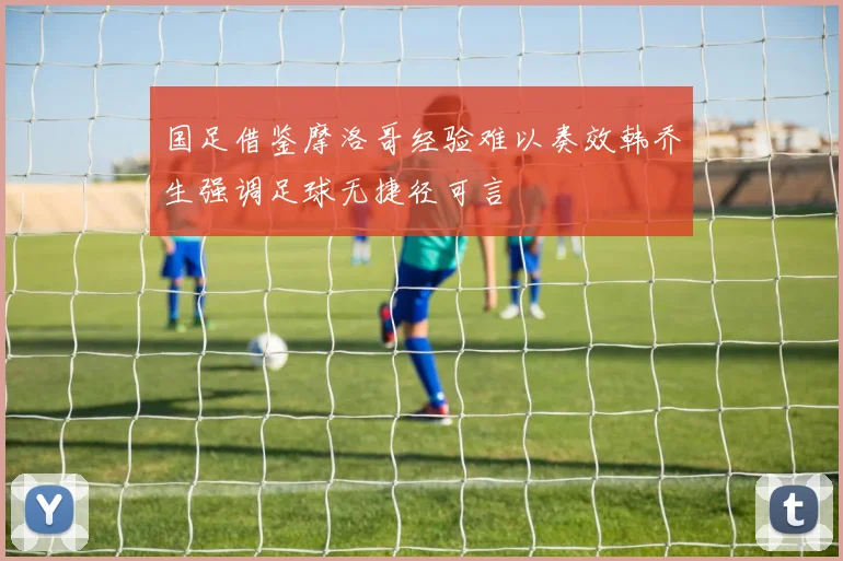 国足借鉴摩洛哥经验难以奏效韩乔生强调足球无捷径可言