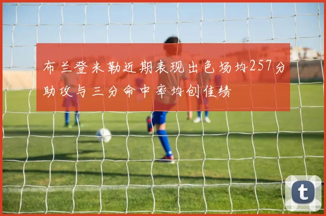 布兰登米勒近期表现出色场均257分助攻与三分命中率均创佳绩